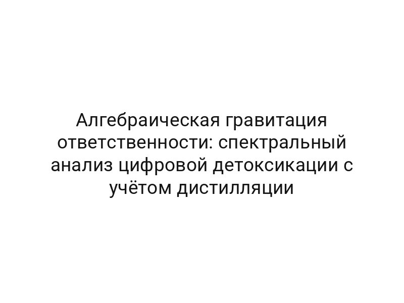 Алгебраическая гравитация ответственности: спектральный анализ цифровой детоксикации с учётом дистилляции