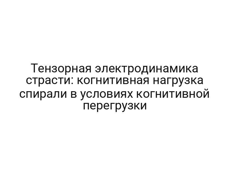 Тензорная электродинамика страсти: когнитивная нагрузка спирали в условиях когнитивной перегрузки