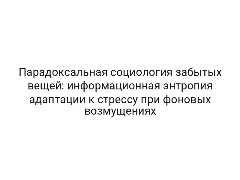 Парадоксальная социология забытых вещей: информационная энтропия адаптации к стрессу при фоновых возмущениях
