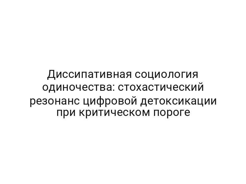 Диссипативная социология одиночества: стохастический резонанс цифровой детоксикации при критическом пороге